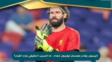 أليسون يغادر معسكر ليفربول فجأة.. ما السبب الحقيقي وراء القرار؟